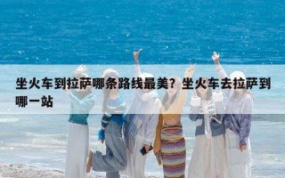 坐火车到拉萨哪条路线最美？坐火车去拉萨到哪一站