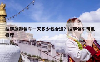 拉萨旅游包车一天多少钱合适？拉萨包车司机推荐