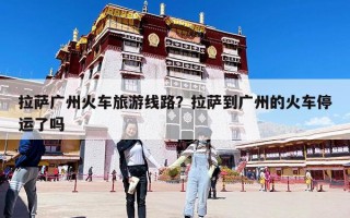 拉萨广州火车旅游线路？拉萨到广州的火车停运了吗