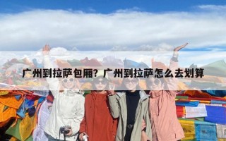 广州到拉萨包厢？广州到拉萨怎么去划算