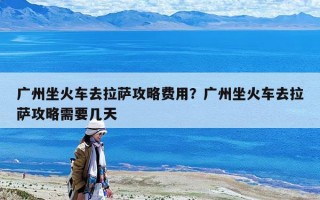广州坐火车去拉萨攻略费用？广州坐火车去拉萨攻略需要几天