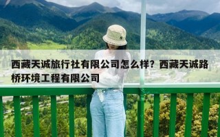 西藏天诚旅行社有限公司怎么样？西藏天诚路桥环境工程有限公司