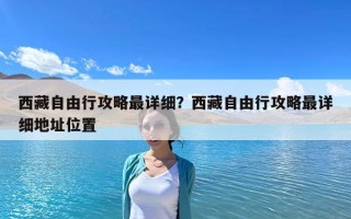 西藏自由行攻略最详细？西藏自由行攻略最详细地址位置