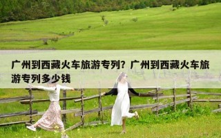 广州到西藏火车旅游专列？广州到西藏火车旅游专列多少钱