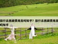 旅行去西藏费用高吗知乎？旅行去西藏费用高吗知乎