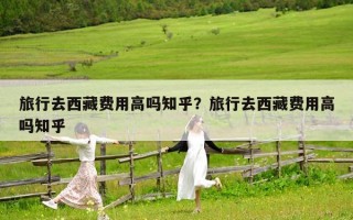 旅行去西藏费用高吗知乎？旅行去西藏费用高吗知乎