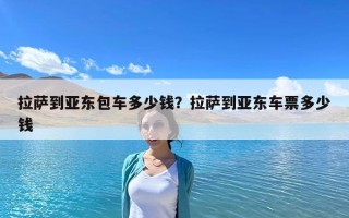 拉萨到亚东包车多少钱？拉萨到亚东车票多少钱