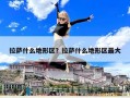 拉萨什么地形区？拉萨什么地形区最大