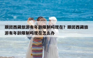 跟团西藏旅游有年龄限制吗现在？跟团西藏旅游有年龄限制吗现在怎么办