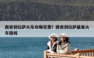 西安到拉萨火车攻略花费？西安到拉萨最美火车路线