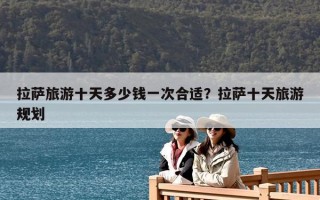 拉萨旅游十天多少钱一次合适？拉萨十天旅游规划