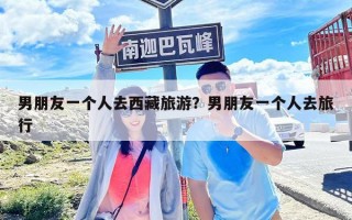 男朋友一个人去西藏旅游？男朋友一个人去旅行