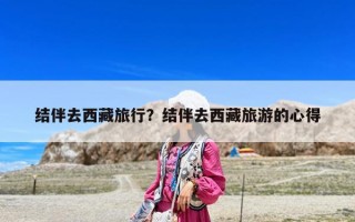 结伴去西藏旅行？结伴去西藏旅游的心得