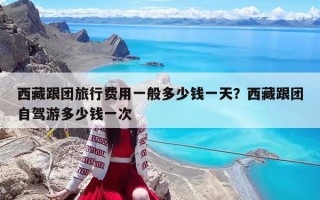 西藏跟团旅行费用一般多少钱一天？西藏跟团自驾游多少钱一次