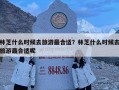 林芝什么时候去旅游最合适？林芝什么时候去旅游最合适呢