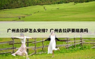 广州去拉萨怎么安排？广州去拉萨要隔离吗