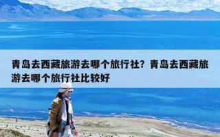 青岛去西藏旅游去哪个旅行社？青岛去西藏旅游去哪个旅行社比较好