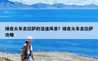 绿皮火车去拉萨的沿途风景？绿皮火车去拉萨攻略