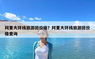 阿里大环线旅游团价格？阿里大环线旅游团价格查询