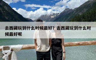 去西藏玩到什么时候最好？去西藏玩到什么时候最好呢
