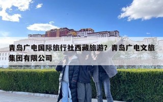青岛广电国际旅行社西藏旅游？青岛广电文旅集团有限公司