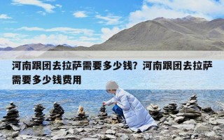 河南跟团去拉萨需要多少钱？河南跟团去拉萨需要多少钱费用