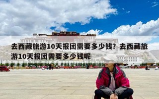 去西藏旅游10天报团需要多少钱？去西藏旅游10天报团需要多少钱呢