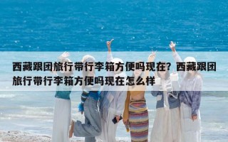 西藏跟团旅行带行李箱方便吗现在？西藏跟团旅行带行李箱方便吗现在怎么样