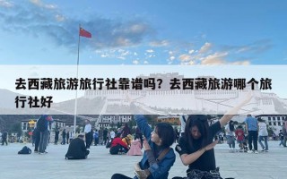 去西藏旅游旅行社靠谱吗？去西藏旅游哪个旅行社好