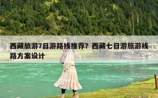 西藏旅游7日游路线推荐？西藏七日游旅游线路方案设计