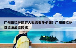 广州去拉萨旅游大概需要多少钱？广州去拉萨自驾游最佳路线