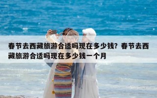 春节去西藏旅游合适吗现在多少钱？春节去西藏旅游合适吗现在多少钱一个月
