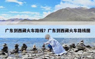广东到西藏火车路线？广东到西藏火车路线图