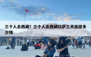 三个人去西藏？三个人去西藏拉萨三天旅游多少钱