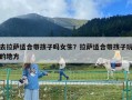 去拉萨适合带孩子吗女生？拉萨适合带孩子玩的地方