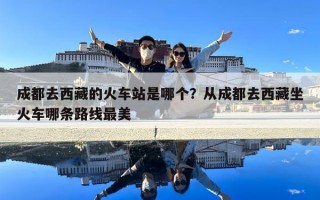 成都去西藏的火车站是哪个？从成都去西藏坐火车哪条路线最美