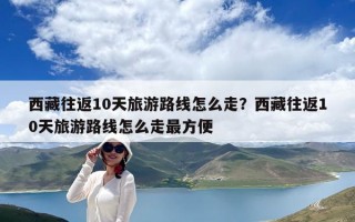 西藏往返10天旅游路线怎么走？西藏往返10天旅游路线怎么走最方便