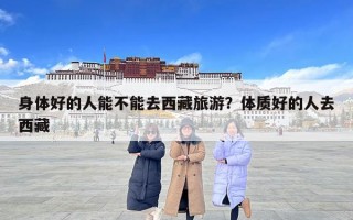 身体好的人能不能去西藏旅游？体质好的人去西藏