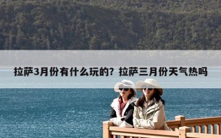 拉萨3月份有什么玩的？拉萨三月份天气热吗