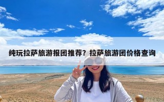 纯玩拉萨旅游报团推荐？拉萨旅游团价格查询