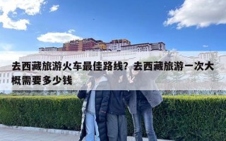 去西藏旅游火车最佳路线？去西藏旅游一次大概需要多少钱