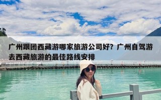 广州跟团西藏游哪家旅游公司好？广州自驾游去西藏旅游的最佳路线安排