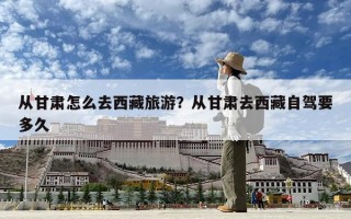 从甘肃怎么去西藏旅游？从甘肃去西藏自驾要多久