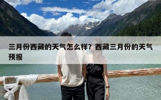 三月份西藏的天气怎么样？西藏三月份的天气预报