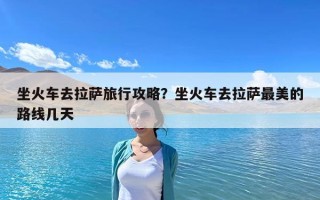 坐火车去拉萨旅行攻略？坐火车去拉萨最美的路线几天