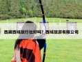 西藏西域旅行社好吗？西域旅游有限公司