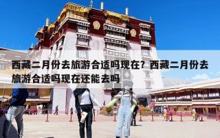 西藏二月份去旅游合适吗现在？西藏二月份去旅游合适吗现在还能去吗