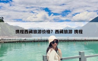携程西藏旅游价格？西藏旅游 携程