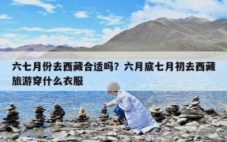 六七月份去西藏合适吗？六月底七月初去西藏旅游穿什么衣服