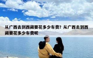 从广西去到西藏要花多少车费？从广西去到西藏要花多少车费呢